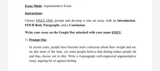 Essay Mode: Argumentative Essay
Instructions:
Choose ONLY ONE prompt and develop it into an essay with an Introduction,
FOUR Body Paragraphs, and a Conclusion
Write your essay on the Google Doc attached with your name ONLY.
1) Prompt One
In recent years, people have become more conscious about their weight and are
on diet most of the time, yet some people believe that dieting makes people fat
and thus choose not to diet. Write a 6-paragraph well-organized argumentative
essay, arguing for or against dieting.
