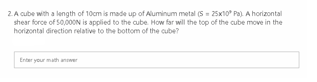 2. A cube with a length of 10cm is made up of Aluminum metal (S = 25x10° Pa). A horizontal
shear force of 50,000N is applied to the cube. How far will the top of the cube move in the
horizontal direction relative to the bottom of the cube?
Enter your math answer