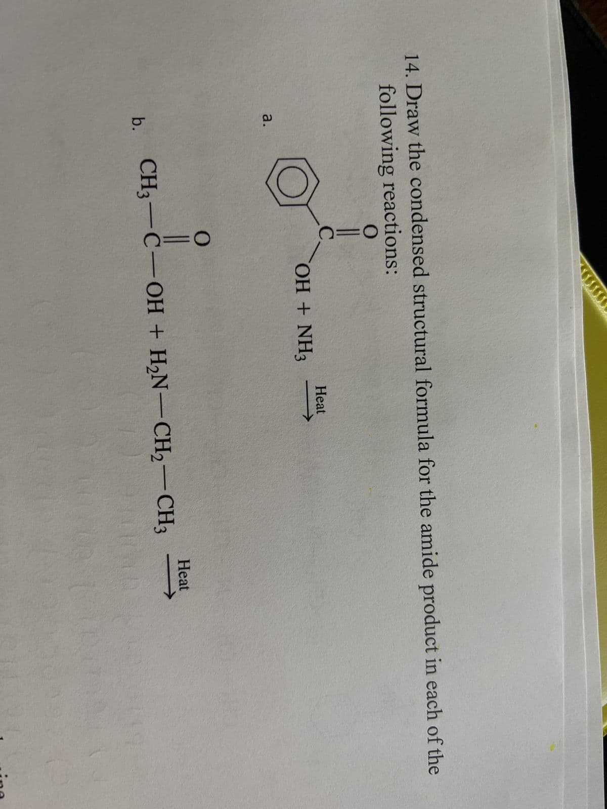 14. Draw the condensed structural formula for the amide product in each of the
following reactions:
O
a.
b.
C
OH + NH3
Heat
O
||
CH3-C-OH + H₂N-CH2-CH3
Heat
ine