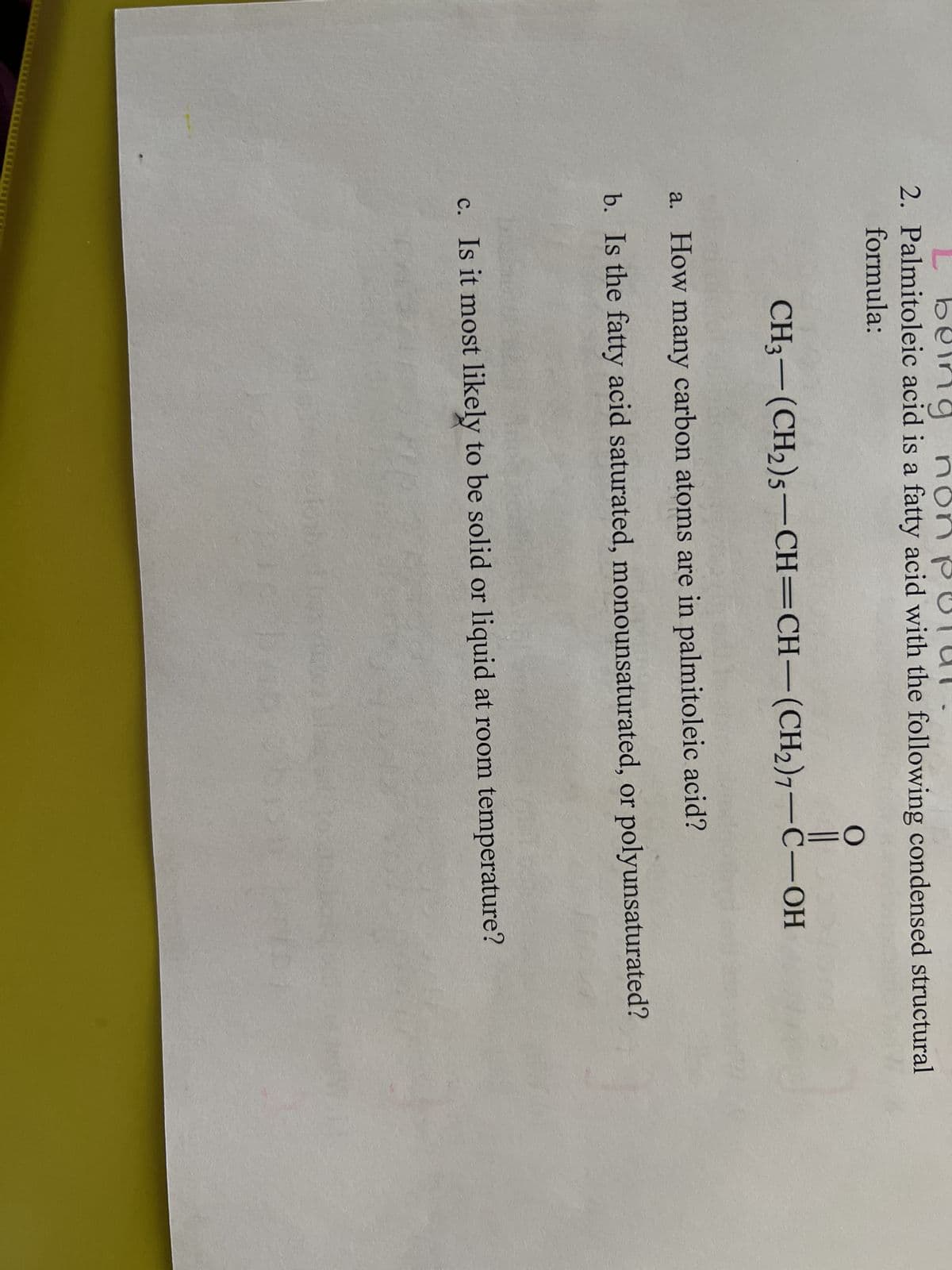 b
eing no
2. Palmitoleic acid is a fatty acid with the following condensed structural
formula:
O
||
CH3-(CH₂)5-CH=CH-(CH₂)7-C-OH
a. How many carbon atoms are in palmitoleic acid?
b. Is the fatty acid saturated, monounsaturated, or polyunsaturated?
c. Is it most likely to be solid or liquid at room temperature?