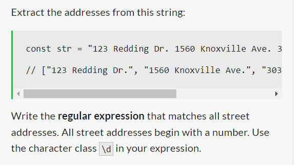 Extract the addresses from this string:
const str = "123 Redding Dr. 1560 Knoxville Ave. 3
// ["123 Redding Dr.", "1560 Knoxville Ave.", "303
Write the regular expression that matches all street
addresses. All street addresses begin with a number. Use
the character class \d in your expression.