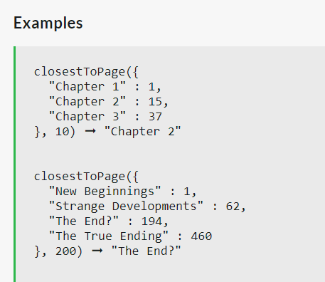 Examples
closestToPage({
"Chapter 1" : 1,
"Chapter 2"
15,
"Chapter 3" : 37
}, 10) "Chapter 2"
closestToPage({
"New Beginnings" : 1,
"Strange Developments" : 62,
"The End?" 194,
"The True Ending": 460
},200) "The End?"