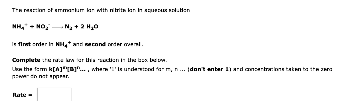The reaction of ammonium ion with nitrite ion in aqueous solution
NH4+ + NO2
→ N2 + 2 H20
is first order in NH4+ and second order overall.
Complete the rate law for this reaction in the box below.
Use the form k[A]m[B]^... , where '1' is understood for m, n
power do not appear.
(don't enter 1) and concentrations taken to the zero
Rate =
