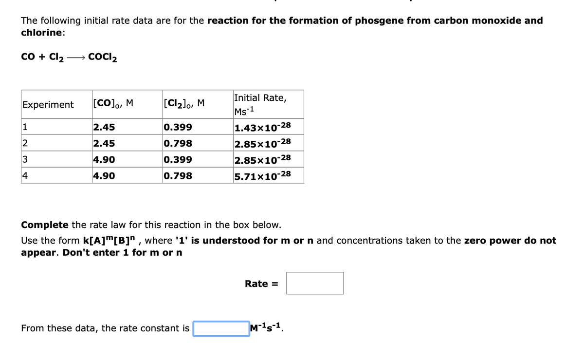 The following initial rate data are for the reaction for the formation of phosgene from carbon monoxide and
chlorine:
со + Clz
→ COCI2
Initial Rate,
Ms-1
Experiment
[CO]o, M
[CIz]o, M
2.45
0.399
1.43x10-28
2
2.45
0.798
|2.85х10-28
3
4.90
0.399
2.85x10-28
4
4.90
0.798
5.71x10-28
Complete the rate law for this reaction in the box below.
Use the form k[A]m[B]^ , where '1' is understood for m or n and concentrations taken to the zero power do not
appear. Don't enter 1 for m or n
Rate =
From these data, the rate constant is
M-1s-1.
