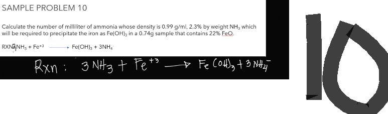 SAMPLE PROBLEM 10
Calculate the number of milliliter of ammonia whose density is 0.99 g/ml, 2.3% by weight NH3 which
will be required to precipitate the iron as Fe(OH), in a 0.74g sample that contains 22% FeO.
RXN NH3 + Fe+3
Fe(OH)₂ + 3NH₂
+3
Rxn :
: 3 NH3 + Fe +
→ Fe (OH)₂ + 3 NH ₂
10