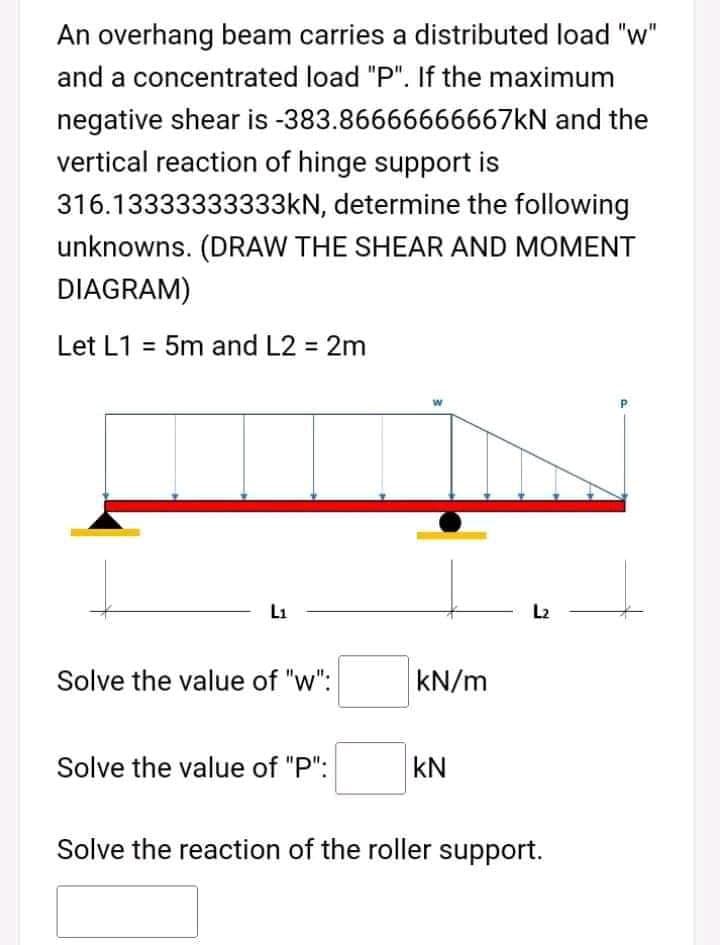An overhang beam carries a distributed load "w"
and a concentrated load "P". If the maximum
negative shear is -383.86666666667KN and the
vertical reaction of hinge support is
316.13333333333KN, determine the following
unknowns. (DRAW THE SHEAR AND MOMENT
DIAGRAM)
Let L1 = 5m and L2 = 2m
P.
L1
L2
Solve the value of "w":
kN/m
Solve the value of "P":
kN
Solve the reaction of the roller support.
