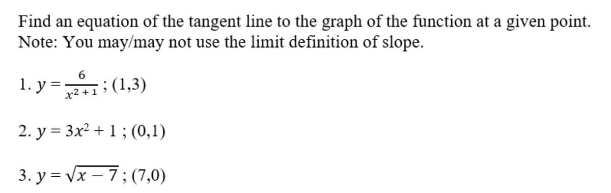 Find an equation of the tangent line to the graph of the function at a given point.
Note: You may/may not use the limit definition of slope.
6.
1. y =: (1,3)
x² +1
2. y = 3x² + 1 ; (0,1)
3. у %3D Vx — 7;(7,0)
