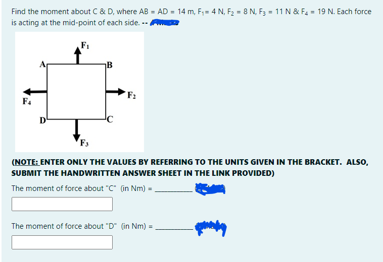 Find the moment about C & D, where AB = AD = 14 m, F1 = 4 N, F2 = 8 N, F3 = 11 N & F4 = 19 N. Each force
is acting at the mid-point of each side. --
F1
B
F2
F4
D'
F3
(NOTE: ENTER ONLY THE VALUES BY REFERRING TO THE UNITS GIVEN IN THE BRACKET. ALSO,
SUBMIT THE HANDWRITTEN ANSWER SHEET IN THE LINK PROVIDED)
The moment of force about "C" (in Nm) =
The moment of force about "D" (in Nm) =
