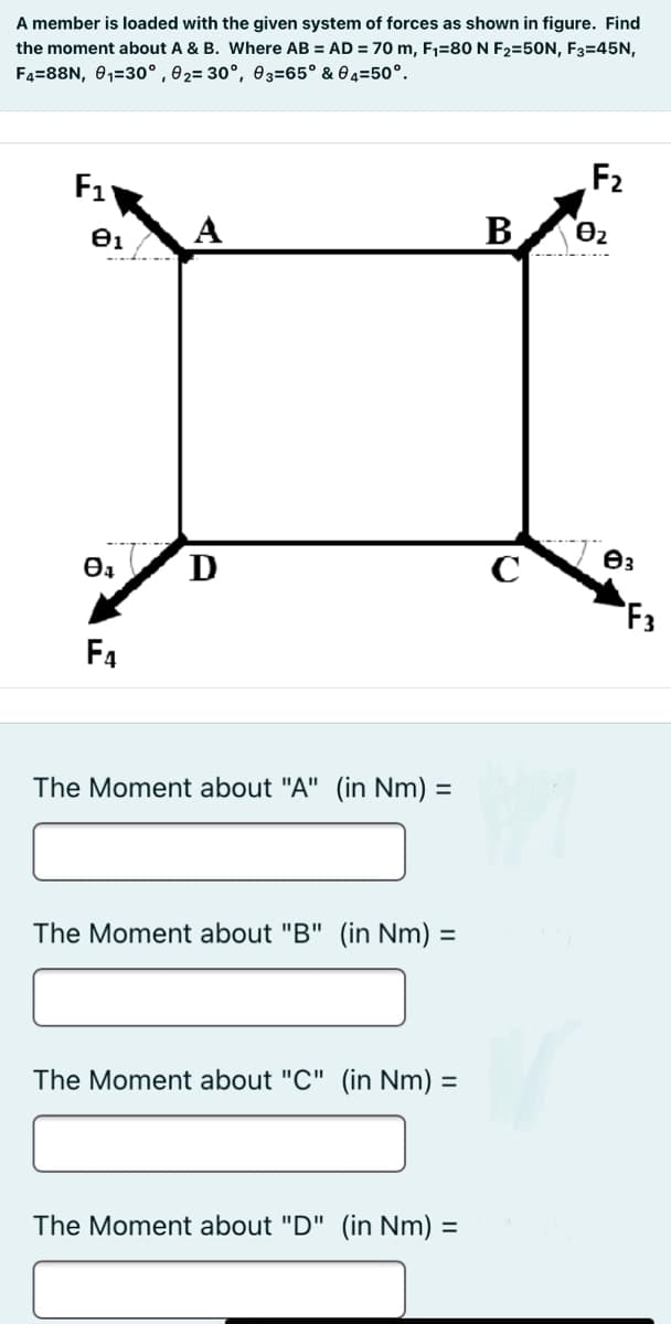 A member is loaded with the given system of forces as shown in figure. Find
the moment about A & B. Where AB = AD = 70 m, F1=80N F2=50N, F3=45N,
F4=88N, 01=30°,02= 30°, 03=65° & 04=50°.
F1
F2
A
В
D
Өз
F3
F4
The Moment about "A" (in Nm) =
%3D
The Moment about "B" (in Nm) =
The Moment about "C" (in Nm) =
%3D
The Moment about "D" (in Nm)
