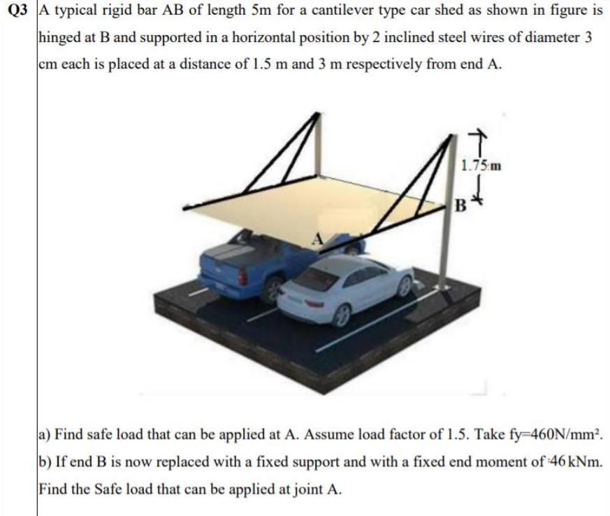 Q3 A typical rigid bar AB of length 5m for a cantilever type car shed as shown in figure is
hinged at B and supported in a horizontal position by 2 inclined steel wires of diameter 3
cm each is placed at a distance of 1.5 m and 3 m respectively from end A.
1.75 m
a) Find safe load that can be applied at A. Assume load factor of 1.5. Take fy=460N/mm?.
b) If end B is now replaced with a fixed support and with a fixed end moment of 46 kNm.
Find the Safe load that can be applied at joint A.
