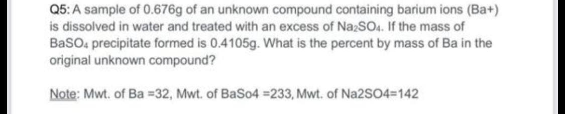 Q5: A sample of 0.676g of an unknown compound containing barium ions (Ba+)
is dissolved in water and treated with an excess of NazSO. If the mass of
BasO, precipitate formed is 0.4105g. What is the percent by mass of Ba in the
original unknown compound?
Note: Mwt. of Ba =32, Mwt. of BaSo4 =233, Mwt. of Na2SO4=142
