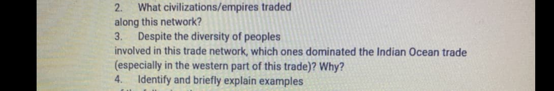 What civilizations/empires traded
along this network?
Despite the diversity of peoples
involved in this trade network, which ones dominated the Indian Ocean trade
2.
3.
(especially in the western part of this trade)? Why?
4. Identify and briefly explain examples
