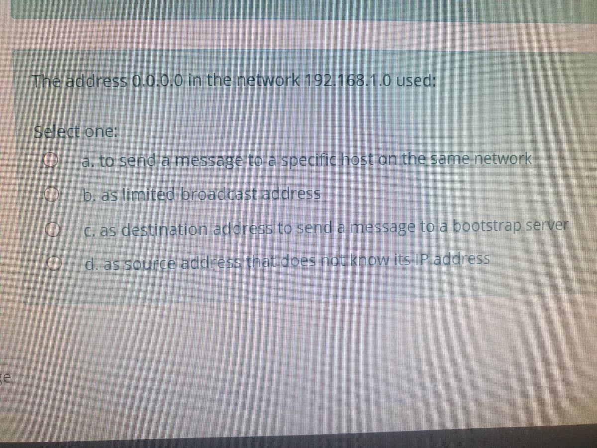 The address 0.0.0.0 in the network 192.168.1.0 used:
Select one:
a. to send a message to a specific host on the same network
b. as limited broadcast address
C. as destination address to send a message to a bootstrap server
d. as source address that does not kow its IP address
se
