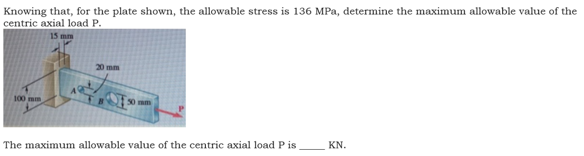 Knowing that, for the plate shown, the allowable stress is 136 MPa, determine the maximum allowable value of the
centric axial load P.
15 mm
20 mm
100 mm
50 mm
KN.
The maximum allowable value of the centric axial load P is
