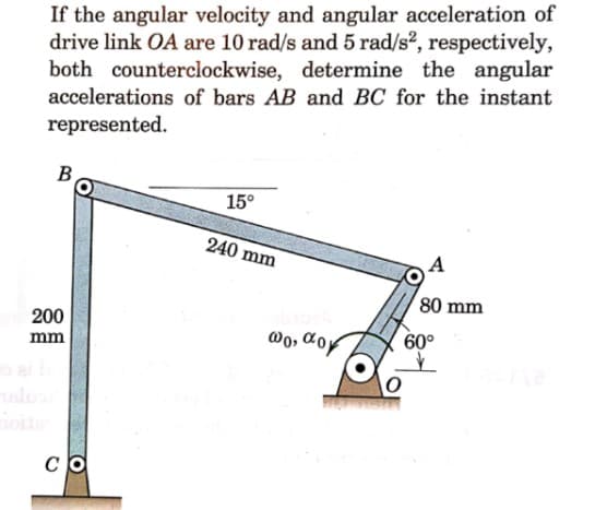 If the angular velocity and angular acceleration of
drive link OA are 10 rad/s and 5 rad/s2, respectively,
both counterclockwise, determine the angular
accelerations of bars AB and BC for the instant
represented.
B,
15°
240 mm
A
80 mm
200
@o, Coy
60°
mm
