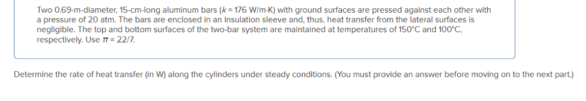 Two 0.69-m-diameter, 15-cm-long aluminum bars (k = 176 W/m-K) with ground surfaces are pressed against each other with
a pressure of 20 atm. The bars are enclosed in an insulation sleeve and, thus, heat transfer from the lateral surfaces is
negligible. The top and bottom surfaces of the two-bar system are maintained at temperatures of 150°C and 100°C,
respectively. Use T = 22/7.
Determine the rate of heat transfer (in W) along the cylinders under steady conditions. (You must provide an answer before moving on to the next part.)
