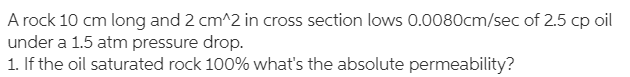 A rock 10 cm long and 2 cm^2 in cross section lows 0.0080cm/sec of 2.5 cp oil
under a 1.5 atm pressure drop.
1. If the oil saturated rock 100% what's the absolute permeability?
