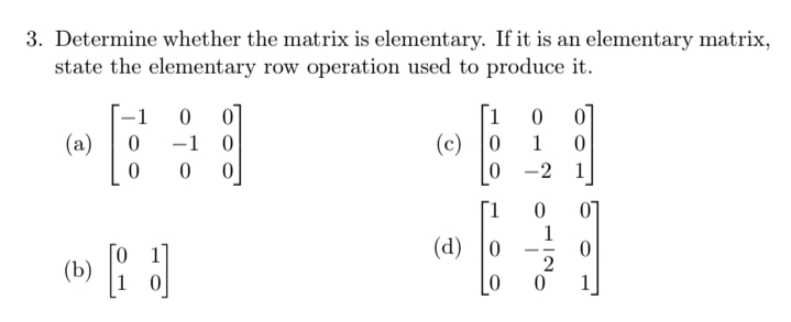 3. Determine whether the matrix is elementary. If it is an elementary matrix,
state the elementary row operation used to produce it.
[1
(c) 0
-1
01
(a)
-1 0
1
0 -2 1
07
1
(d) |0
[1
--
(b)
