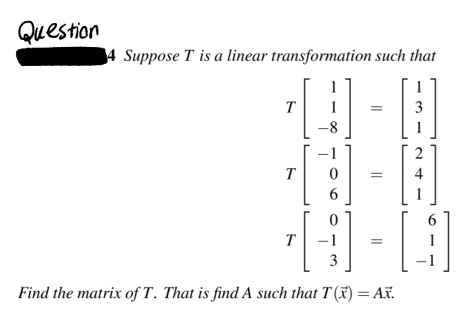 Question
4 Suppose T is a linear transformation such that
1
1
T
1
1
2
T
4
1
6.
T
-1
3
|
Find the matrix of T. That is find A such that T(x)= Ax.
