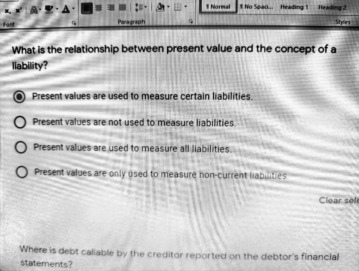1 Normal
1 No Spaci.. Heading 1
Heading 2
x x A- V A-
Paragraph
Styles
Font
What is the relationship between present value and the concept of a
liability?
Present values are used to measure certain liabilities.
O Present values are not used to measure liabilities.
O Present values are used to measure all liabilities.
O Present values are only used to measure non-current liabilities
Clear sele
Where is debt callable by the creditor reported on the debtor's financial
statements?

