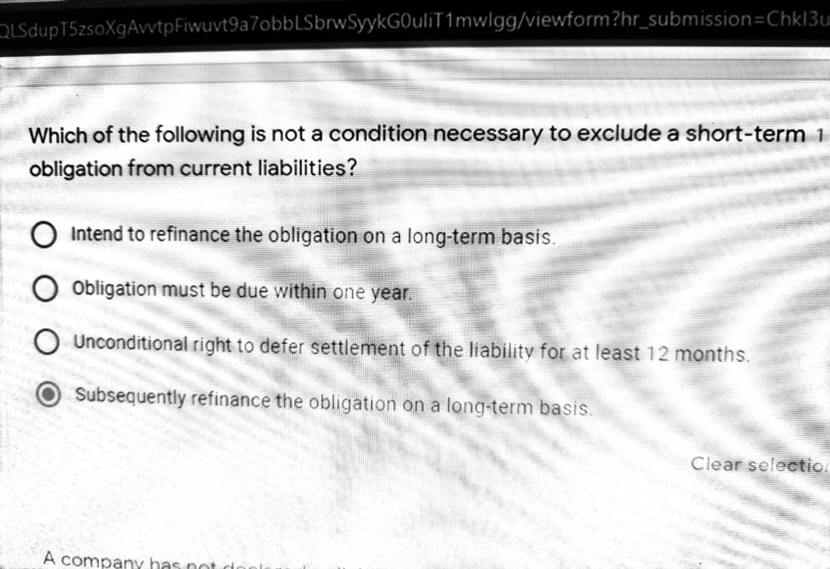 OLSdupT5zsoXgAvvtpFiwuvt9a7obbLSbrwSyykGOuliT1mwlgg/viewform?hr_submission=Chkl3ui
Which of the following is not a condition necessary to exclude a short-term 1
obligation from current liabilities?
O Intend to refinance the obligation on a long-term basis.
O Obligation must be due within one year.
O Unconditional right to defer settlement of the liability for at least 12 months.
Subsequently refinance the obligation on a long-term basis.
Clear selection
A company has not do
