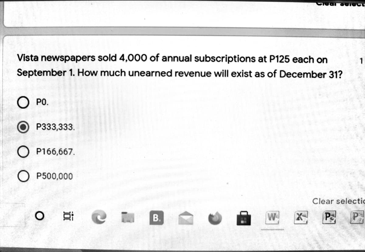 Vista newspapers sold 4,000 of annual subscriptions at P125 each on
1
September 1. How much unearned revenue will exist as of December 31?
О Ро.
O P333,333.
O P166,667.
O P500,000
Clear selectic
W
PS
P
B
