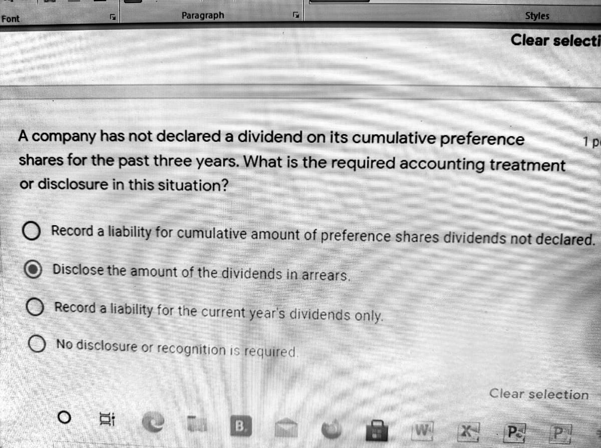 Font
Paragraph
Styles
Clear selecti
A company has not declared a dividend on its cumulative preference
d.
shares for the past three years. What is the required accounting treatment
or disclosure in this situation?
O Record a liability for cumulative amount of preference shares dividends not declared.
Disclose the amount of the dividends in arrears.
O Record a liability for the current year's dividends only.
O No disclosure or recognition is required.
Clear seleetion
B.
P
