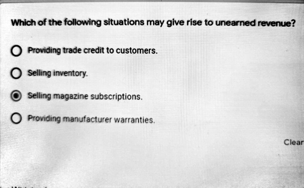 Which of the following situations may give rise to unearned revenue?
Providing trade credit to customers.
Selling inventory.
Selling magazine subscriptions.
O Providing manufacturer warranties.
Clear
