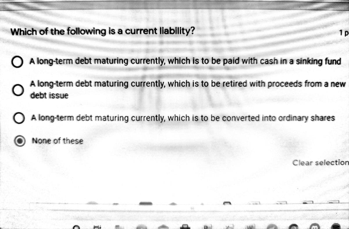 Which of the following is a current liability?
1p-
O A long-term debt maturing currently, which is to be paid with cash in a sinking fund
A long-term debt maturing currently, which is to be retired with proceeds from a new
debt issue
O A long-term debt maturing currently, which is to be converted into ordinary shares
None of these
Clear selection
