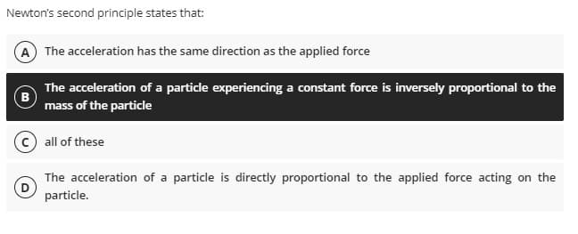 Newton's second principle states that:
A The acceleration has the same direction as the applied force
The acceleration of a particle experiencing a constant force is inversely proportional to the
(B
mass of the particle
all of these
The acceleration of a particle is directly proportional to the applied force acting on the
particle.
