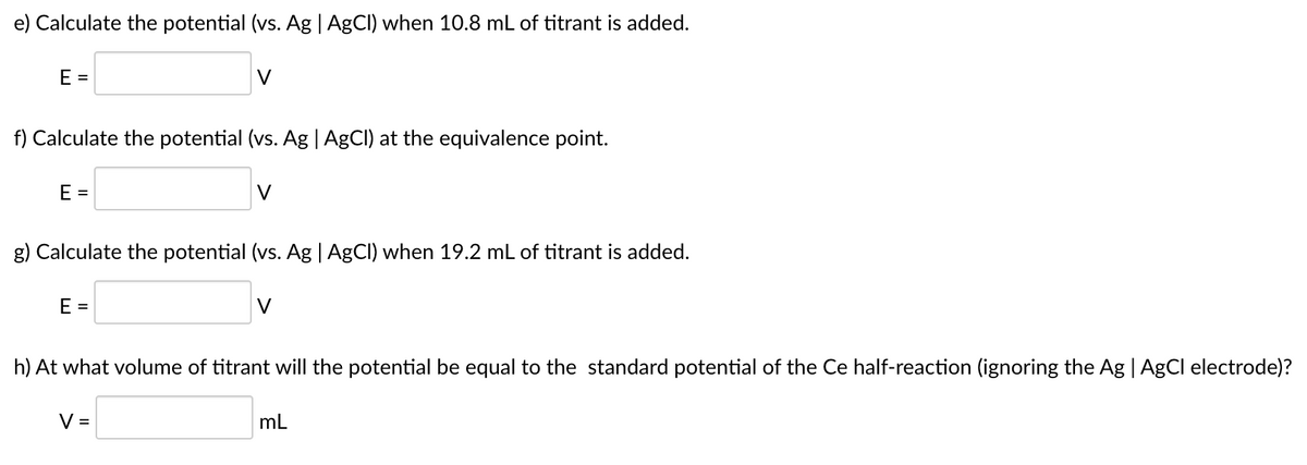 e) Calculate the potential (vs. Ag | AgCI) when 10.8 mL of titrant is added.
E =
V
f) Calculate the potential (vs. Ag | AGCI) at the equivalence point.
E =
V
g) Calculate the potential (vs. Ag | AgCl) when 19.2 mL of titrant is added.
E =
V
h) At what volume of titrant will the potential be equal to the standard potential of the Ce half-reaction (ignoring the Ag | AgCl electrode)?
V =
mL
