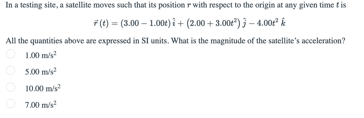 In a testing site, a satellite moves such that its position r with respect to the origin at any given time t is
7 (t) = (3.00 – 1.00t) î + (2.00 + 3.00t²) § – 4.00t² Ŕ
All the quantities above are expressed in SI units. What is the magnitude of the satellite's acceleration?
1.00 m/s?
5.00 m/s?
10.00 m/s?
7.00 m/s?

