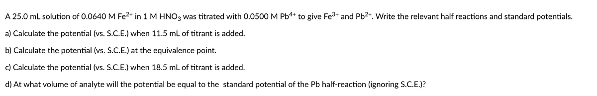 A 25.0 mL solution of 0.0640 M Fe2+ in 1 M HNO3 was titrated with 0.0500 M Pb4+ to give Fe3+ and Pb2+. Write the relevant half reactions and standard potentials.
a) Calculate the potential (vs. S.C.E.) when 11.5 mL of titrant is added.
b) Calculate the potential (vs. S.C.E.) at the equivalence point.
c) Calculate the potential (vs. S.C.E.) when 18.5 mL of titrant is added.
d) At what volume of analyte will the potential be equal to the standard potential of the Pb half-reaction (ignoring S.C.E.)?
