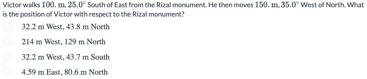 Victor walks 100. m, 25.0° South of East from the Rizal monument. He then moves 150. m, 35.0° West of North. What
is the position of Victor with respect to the Rizal monument?
32.2 m West, 43.8 m North
214 m West, 129 m North
32.2 m West, 43.7 m South
4.59 m East, 80.6 m North
