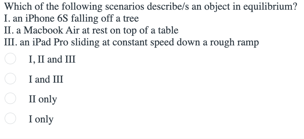 Which of the following scenarios describe/s an object in equilibrium?
I. an iPhone 6S falling off a tree
II. a Macbook Air at rest on top of a table
III. an iPad Pro sliding at constant speed down a rough ramp
I, II and III
I and III
II only
I only
