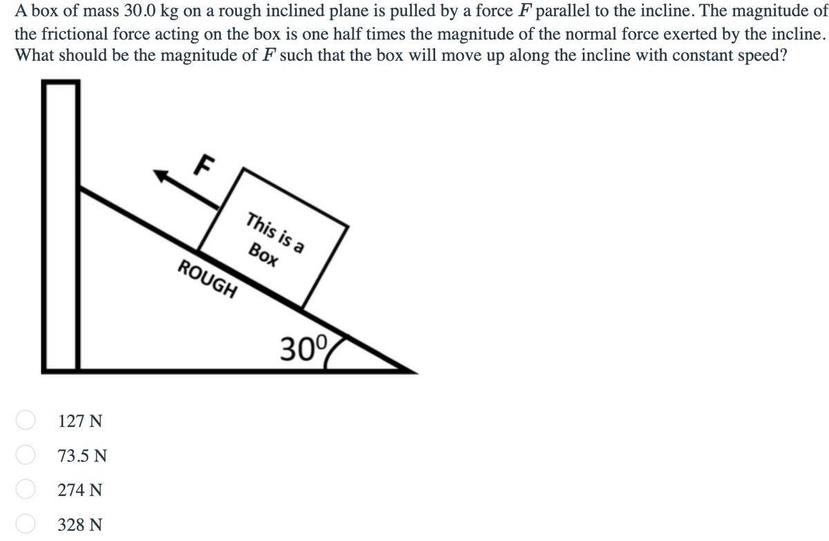 the frictional force acting on the box is one half times the magnitude of the normal force exerted by the incline.
What should be the magnitude of F such that the box will move up along the incline with constant speed?
A box of mass 30.0 kg on a rough inclined plane is pulled by a force F parallel to the incline. The magnitude of
This is a
Вох
ROUGH
30%
127 N
73.5 N
274 N
328 N
