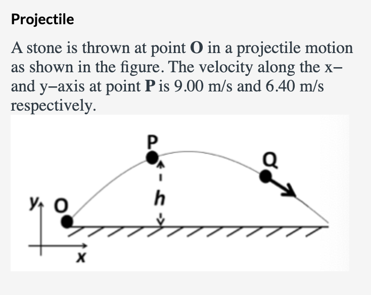 Projectile
A stone is thrown at point O in a projectile motion
as shown in the figure. The velocity along the x-
and y-axis at point P is 9.00 m/s and 6.40 m/s
respectively.
P
h
Y O
