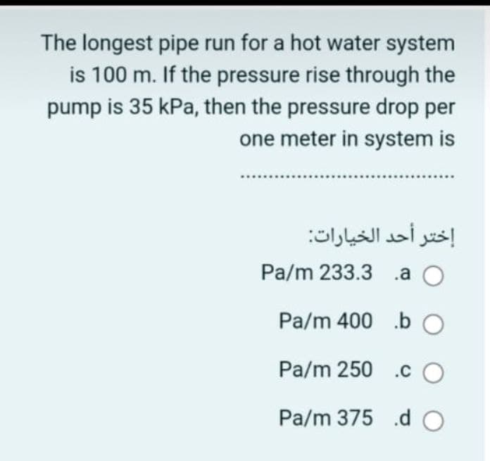 The longest pipe run for a hot water system
is 100 m. If the pressure rise through the
pump is 35 kPa, then the pressure drop per
one meter in system is
إختر أحد الخيارات:
Pa/m 233.3 .a O
Pa/m 400 .bO
Pa/m 250 .c O
Pa/m 375 .d O
