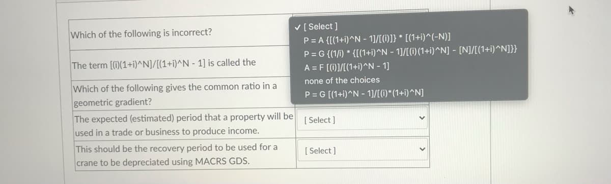 Which of the following is incorrect?
V [ Select ]
P= A {[(1+i)^N - 1]/[(1i)]} * [(1+i)^(-N)]
P= G {(1/i) * {[(1+i)^N - 1]/[(i) (1+i)^^N] - [N]/[(1+i)^N]}}
A = F [(i)]/[(1+i)^N - 1]
The term [(i)(1+i)^N]/[(1+i)^N - 1] is called the
none of the choices
Which of the following gives the common ratio in a
geometric gradient?
P = G [(1+i)^N - 1]/[(1)*(1+i)^N]
The expected (estimated) period that a property will be
used in a trade or business to produce income.
[ Select ]
This should be the recovery period to be used for a
[ Select ]
crane to be depreciated using MACRS GDS.
