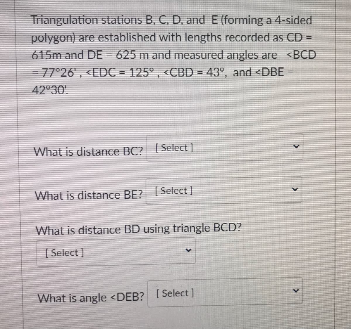 Triangulation stations B, C, D, and E (forming a 4-sided
polygon) are established with lengths recorded as CD =
615m and DE = 625 m and measured angles are <BCD
= 77°26' , <EDC = 125° , <CBD = 43°, and <DBE =
42°30'.
What is distance BC? [Select]
What is distance BE? [Select ]
What is distance BD using triangle BCD?
[ Select ]
What is angle <DEB? [Select]
