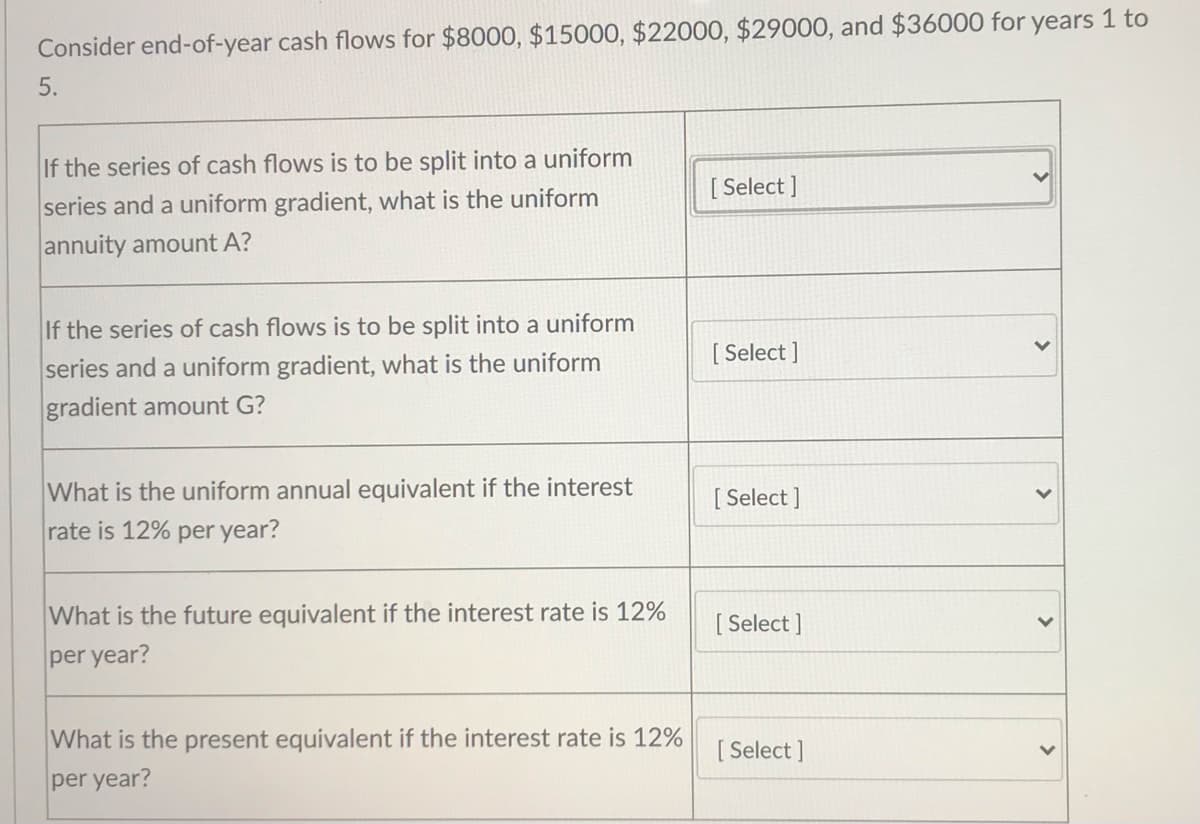 Consider end-of-year cash flows for $8000, $15000, $22000, $29000, and $36000 for years 1 to
5.
If the series of cash flows is to be split into a uniform
[ Select ]
series and a uniform gradient, what is the uniform
annuity amount A?
If the series of cash flows is to be split into a uniform
[ Select ]
series and a uniform gradient, what is the uniform
gradient amount G?
What is the uniform annual equivalent if the interest
[ Select ]
rate is 12% per year?
What is the future equivalent if the interest rate is 12%
[ Select ]
per year?
What is the present equivalent if the interest rate is 12%
per year?
[ Select ]
>
>
