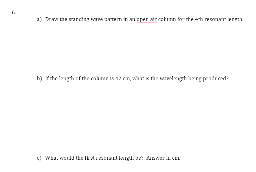 6.
a) Draw the standing wave pattern in an open air column for the 4th resonant length.
b) If the length of the column is 42 cm, what is the wavelength being produced?
c) What would the first resonant length be? Answer in cm.