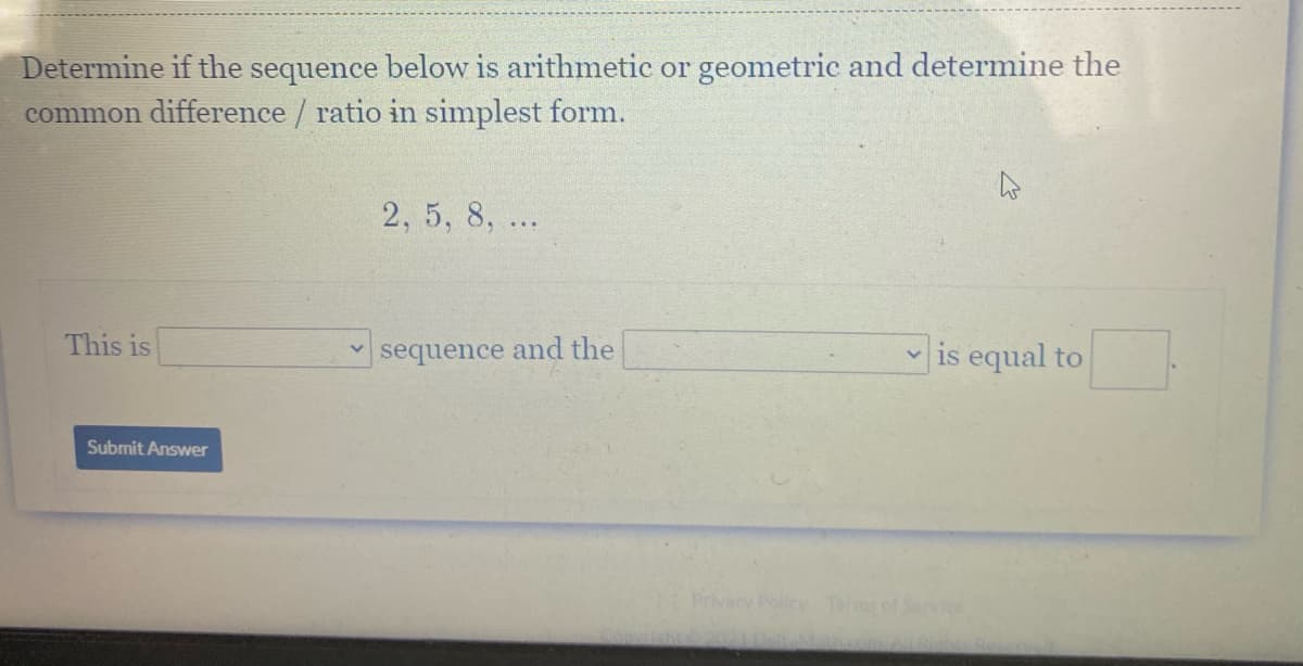 Determine if the sequence below is arithmetic or geometric and determine the
common difference / ratio in simplest form.
2, 5, 8, ...
This is
sequence and the
v is equal to
Submit Answer
Privacy Policy Tr of Service
20210-lMahcom
