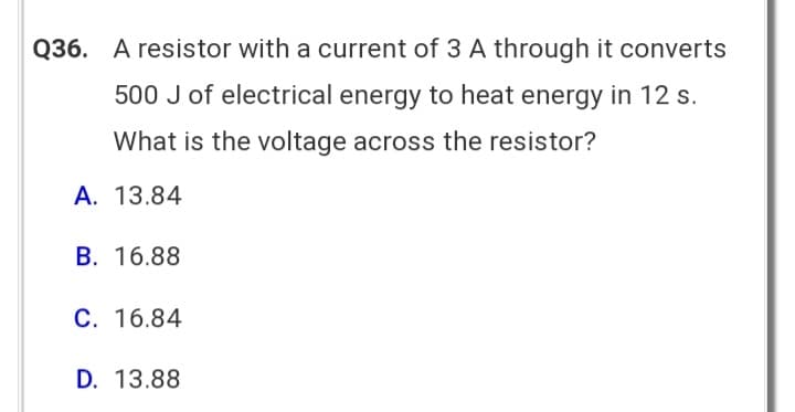 Q36. A resistor with a current of 3 A through it converts
500 J of electrical energy to heat energy in 12 s.
What is the voltage across the resistor?
A. 13.84
B. 16.88
C. 16.84
D. 13.88
