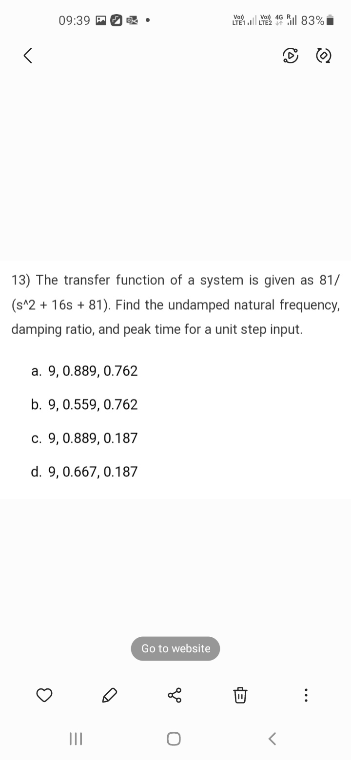<
09:39.
13) The transfer function of a system is given as 81/
(s^2 + 16s +81). Find the undamped natural frequency,
damping ratio, and peak time for a unit step input.
a. 9, 0.889, 0.762
b. 9, 0.559, 0.762
c. 9, 0.889, 0.187
d. 9, 0.667, 0.187
3
|||
D
Go to website
Vo))
4G
LTE1.1 LTE2 46 83%
go
0
