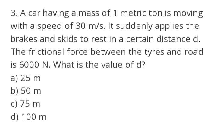 3. A car having a mass of 1 metric ton is moving
with a speed of 30 m/s. It suddenly applies the
brakes and skids to rest in a certain distance d.
The frictional force between the tyres and road
is 6000 N. What is the value of d?
a) 25 m
b) 50 m
c) 75 m
d) 100 m