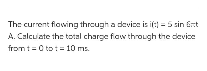 The current flowing through a device is i(t) = 5 sin 6πt
A. Calculate the total charge flow through the device
from t = 0 tot = 10 ms.