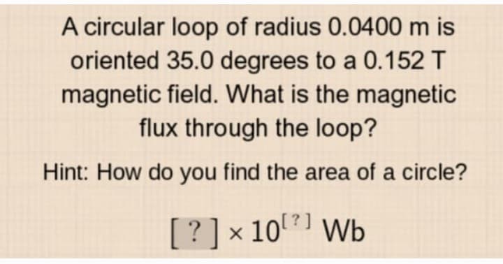 A circular loop of radius 0.0400 m is
oriented 35.0 degrees to a 0.152 T
magnetic field. What is the magnetic
flux through the loop?
Hint: How do you find the area of a circle?
[? ] × 10⁰2) Wb