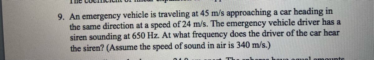 9. An emergency vehicle is traveling at 45 m/s approaching a car heading in
the same direction at a speed of 24 m/s. The emergency vehicle driver has a
siren sounding at 650 Hz. At what frequency does the driver of the car hear
the siren? (Assume the speed of sound in air is 340 m/s.)
सकक
