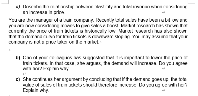 a) Describe the relationship between elasticity and total revenue when considering
an increase in price.
You are the manager of a train company. Recently total sales have been a bit low and
you are now considering means to give sales a boost. Market research has shown that
currently the price of train tickets is historically low. Market research has also shown
that the demand curve for train tickets is downward sloping. You may assume that your
company is not a price taker on the market.-
b) One of your colleagues has suggested that it is important to lower the price of
train tickets. In that case, she argues, the demand will increase. Do you agree
with her? Explain why.
c) She continues her argument by concluding that if the demand goes up, the total
value of sales of train tickets should therefore increase. Do you agree with her?
Explain why.
